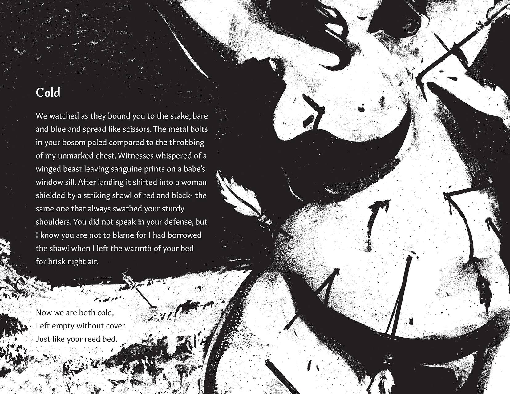 Description: With limbs stretched outwards, a curvy torso is pierced with arrows from all directions. Birds scatter in the sky over the empty field. Text: Cold. We watched as they bound you to the stake, bare and blue and spread like scissors. The metal bolts in your bosom paled compared to the throbbing of my unmarkled chest. Witnesses whispered of a winged beast leaving sanguine prints on a babe;s window sill. After landing it shifted into a woman shaded by a striking shawl of red and black- the same one that always swathed your sturdy shoulders. You did not speak in your defense, but I know you are not to blame for I had borrowed the shawl when I left the warmth of your bed for briak night air. Now we are both cold, Left empty without cover Just like your reed bed.