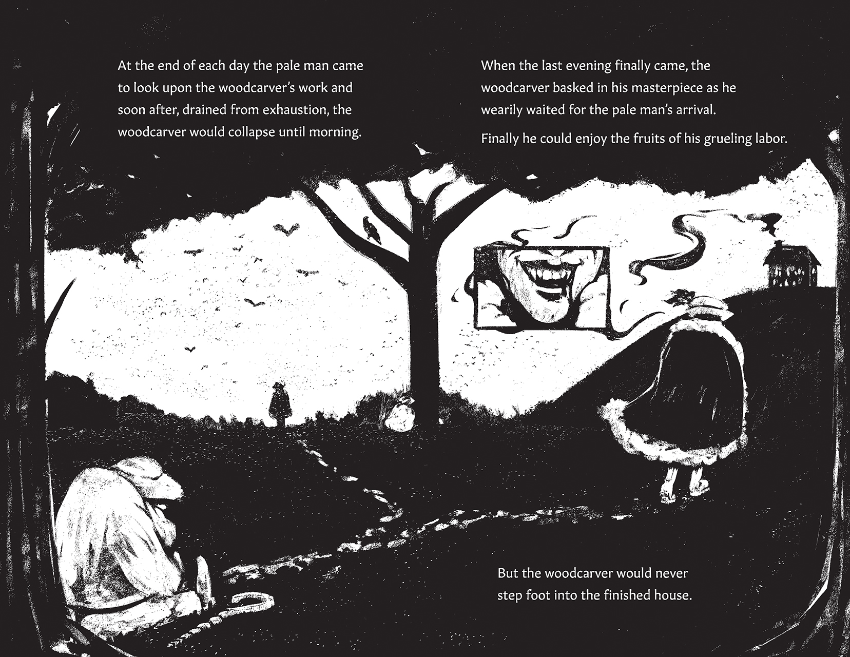 His Tools, Continued. Description: The woodcarver is slumped against a tree, his cane beside him in the grass as the silhouette of the stranger stands against the sky. Text: At the end of each day the pale man came to look upon the woodcarver's work and soon after, drained from exhaustion, the woodcarver would collapse until morning. When the last evening finally came, the woodcarver basked in his masterpiece as he wearily waited for the pale man's arrival. Finally, he could enjoy the fruits of his grueling labor. But the woodcarver would never set foot into the finished house. Description: The pale man walks away towards the house, an inset imag showing off his fangs and bloodied lips.
